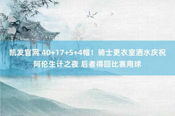 凯发官网 40+17+5+4帽！骑士更衣室洒水庆祝阿伦生计之夜 后者得回比赛用球