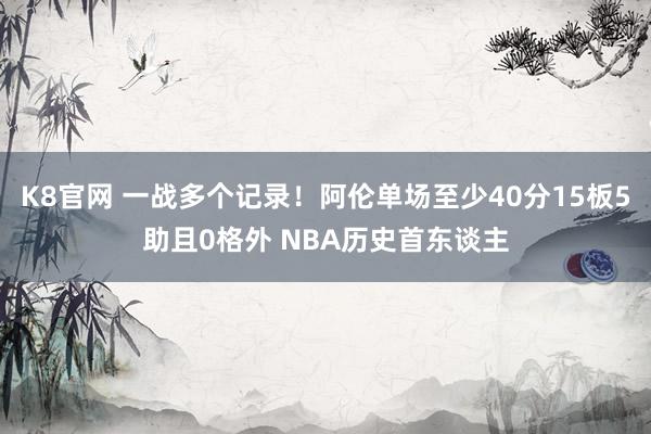 K8官网 一战多个记录！阿伦单场至少40分15板5助且0格外 NBA历史首东谈主