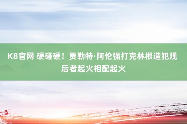 K8官网 硬碰硬！贾勒特·阿伦强打克林根造犯规 后者起火相配起火