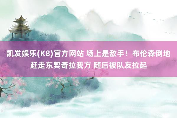凯发娱乐(K8)官方网站 场上是敌手！布伦森倒地赶走东契奇拉我方 随后被队友拉起