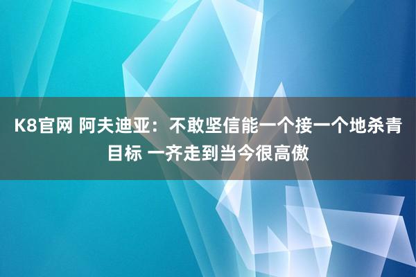 K8官网 阿夫迪亚：不敢坚信能一个接一个地杀青目标 一齐走到当今很高傲