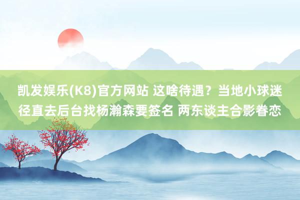 凯发娱乐(K8)官方网站 这啥待遇？当地小球迷径直去后台找杨瀚森要签名 两东谈主合影眷恋