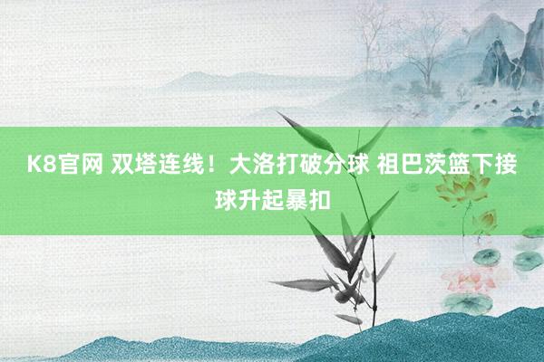K8官网 双塔连线！大洛打破分球 祖巴茨篮下接球升起暴扣