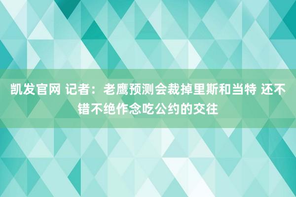 凯发官网 记者：老鹰预测会裁掉里斯和当特 还不错不绝作念吃公约的交往