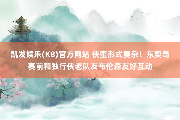 凯发娱乐(K8)官方网站 侠蜜形式复杂！东契奇赛前和独行侠老队友布伦森友好互动