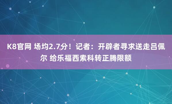 K8官网 场均2.7分！记者：开辟者寻求送走吕佩尔 给乐福西索科转正腾限额