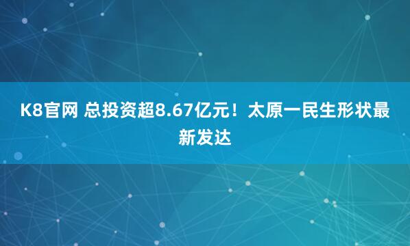K8官网 总投资超8.67亿元！太原一民生形状最新发达