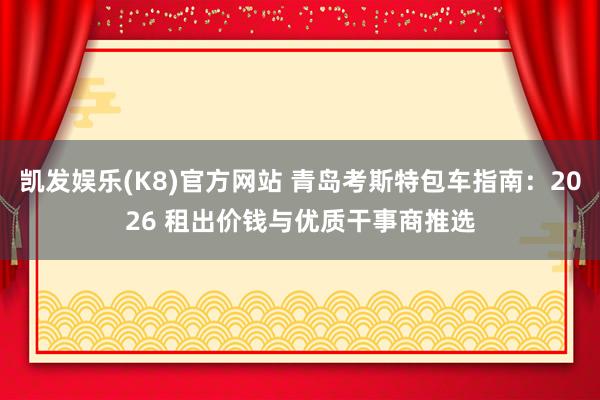 凯发娱乐(K8)官方网站 青岛考斯特包车指南：2026 租出价钱与优质干事商推选