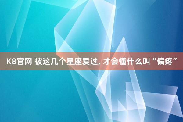 K8官网 被这几个星座爱过, 才会懂什么叫“偏疼”