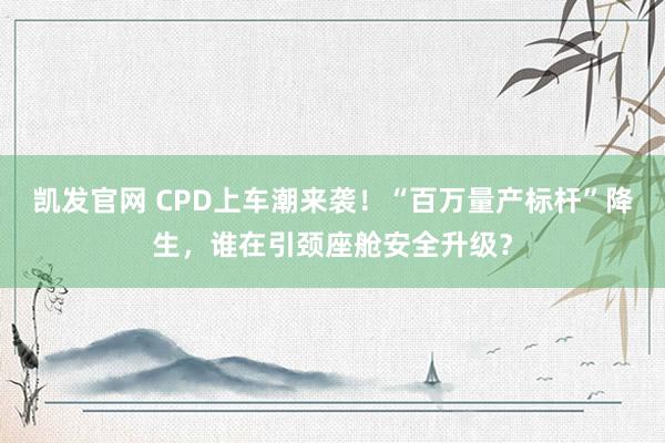 凯发官网 CPD上车潮来袭！“百万量产标杆”降生，谁在引颈座舱安全升级？