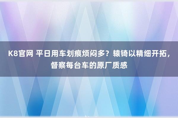 K8官网 平日用车划痕烦闷多？辕锜以精细开拓，督察每台车的原厂质感