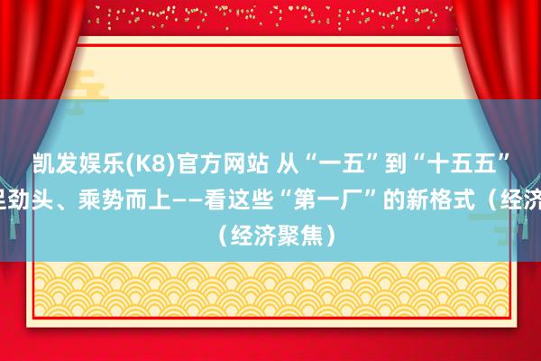 凯发娱乐(K8)官方网站 从“一五”到“十五五”，铆足劲头、乘势而上——看这些“第一厂”的新格式（经济聚焦）