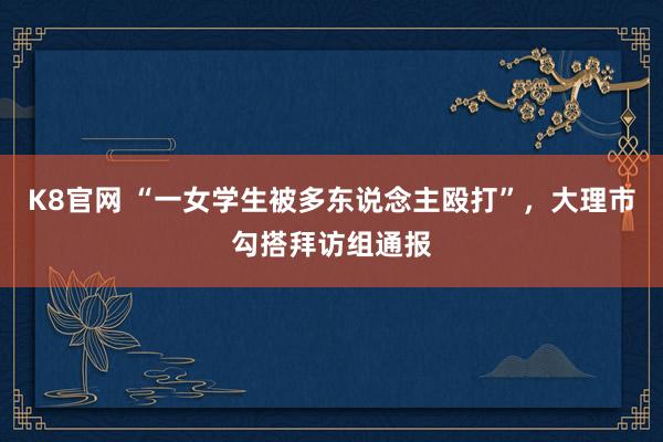 K8官网 “一女学生被多东说念主殴打”，大理市勾搭拜访组通报