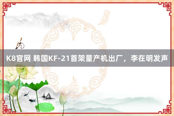 K8官网 韩国KF-21首架量产机出厂，李在明发声