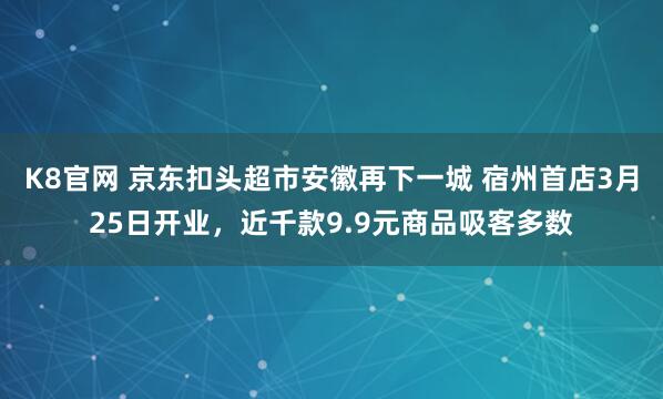 K8官网 京东扣头超市安徽再下一城 宿州首店3月25日开业，近千款9.9元商品吸客多数