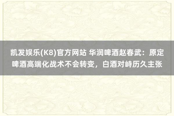 凯发娱乐(K8)官方网站 华润啤酒赵春武：原定啤酒高端化战术不会转变，白酒对峙历久主张