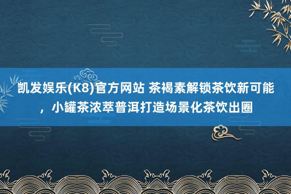 凯发娱乐(K8)官方网站 茶褐素解锁茶饮新可能，小罐茶浓萃普洱打造场景化茶饮出圈