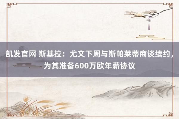 凯发官网 斯基拉：尤文下周与斯帕莱蒂商谈续约，为其准备600万欧年薪协议