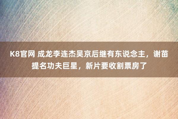 K8官网 成龙李连杰吴京后继有东说念主，谢苗提名功夫巨星，新片要收割票房了