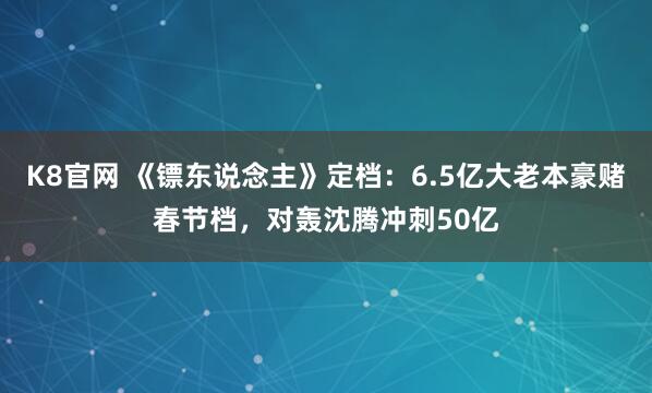 K8官网 《镖东说念主》定档：6.5亿大老本豪赌春节档，对轰沈腾冲刺50亿