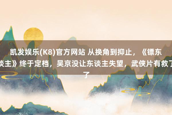 凯发娱乐(K8)官方网站 从换角到抑止，《镖东谈主》终于定档，吴京没让东谈主失望，武侠片有救了