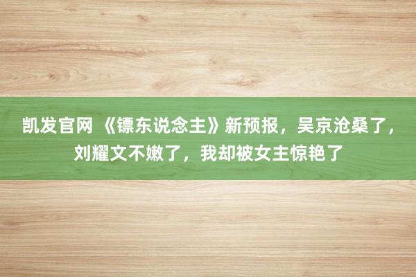 凯发官网 《镖东说念主》新预报，吴京沧桑了，刘耀文不嫩了，我却被女主惊艳了