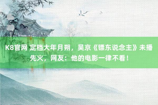 K8官网 定档大年月朔，吴京《镖东说念主》未播先火，网友：他的电影一律不看！