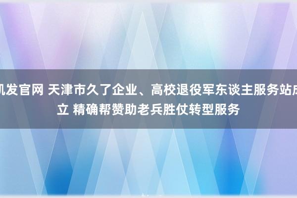 凯发官网 天津市久了企业、高校退役军东谈主服务站成立 精确帮赞助老兵胜仗转型服务