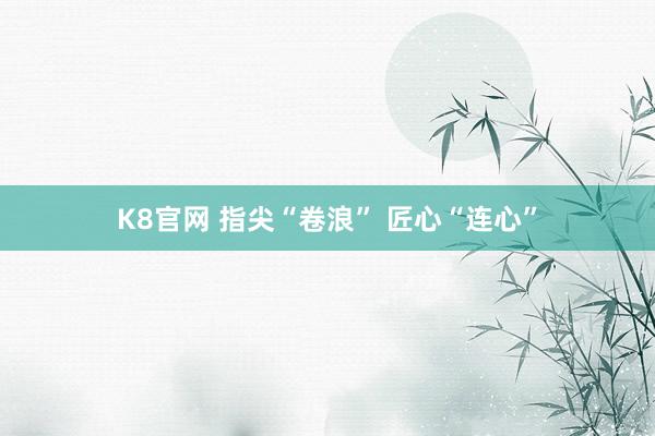K8官网 指尖“卷浪” 匠心“连心”