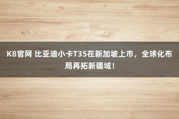 K8官网 比亚迪小卡T35在新加坡上市，全球化布局再拓新疆域！