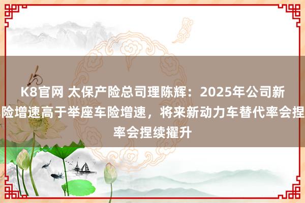 K8官网 太保产险总司理陈辉：2025年公司新动力车险增速高于举座车险增速，将来新动力车替代率会捏续擢升