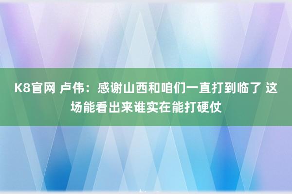 K8官网 卢伟：感谢山西和咱们一直打到临了 这场能看出来谁实在能打硬仗