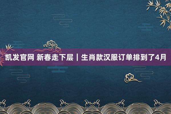 凯发官网 新春走下层｜生肖款汉服订单排到了4月