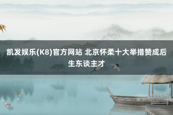 凯发娱乐(K8)官方网站 北京怀柔十大举措赞成后生东谈主才