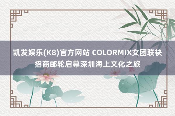 凯发娱乐(K8)官方网站 COLORMIX女团联袂招商邮轮启幕深圳海上文化之旅