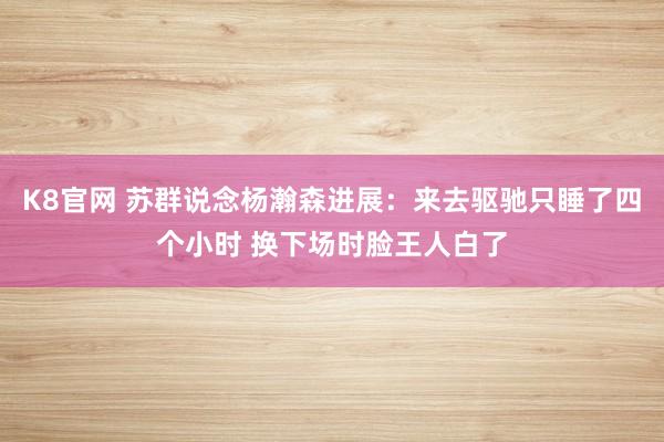 K8官网 苏群说念杨瀚森进展：来去驱驰只睡了四个小时 换下场时脸王人白了