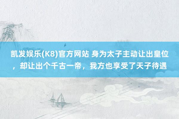 凯发娱乐(K8)官方网站 身为太子主动让出皇位，却让出个千古一帝，我方也享受了天子待遇