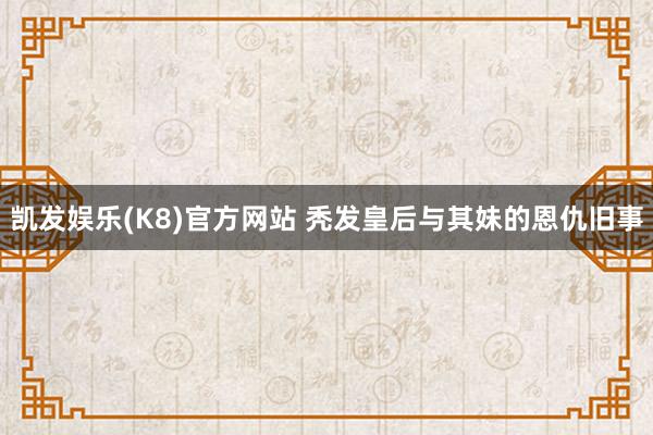 凯发娱乐(K8)官方网站 秃发皇后与其妹的恩仇旧事