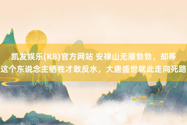 凯发娱乐(K8)官方网站 安禄山无餍勃勃，却等这个东说念主牺牲才敢反水，大唐盛世就此走向死路