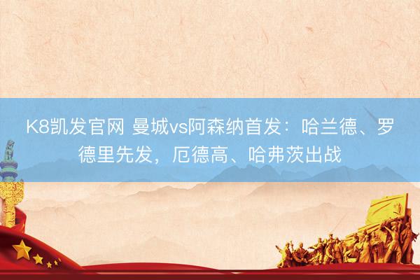 K8凯发官网 曼城vs阿森纳首发:哈兰德、罗德里先发,厄德高、哈弗茨出战