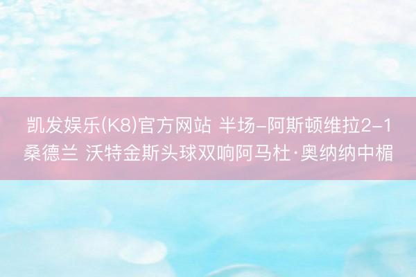 凯发娱乐(K8)官方网站 半场-阿斯顿维拉2-1桑德兰 沃特金斯头球双响阿马杜·奥纳纳中楣