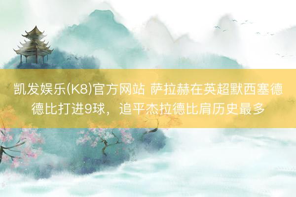 凯发娱乐(K8)官方网站 萨拉赫在英超默西塞德德比打进9球,追平杰拉德比肩历史最多