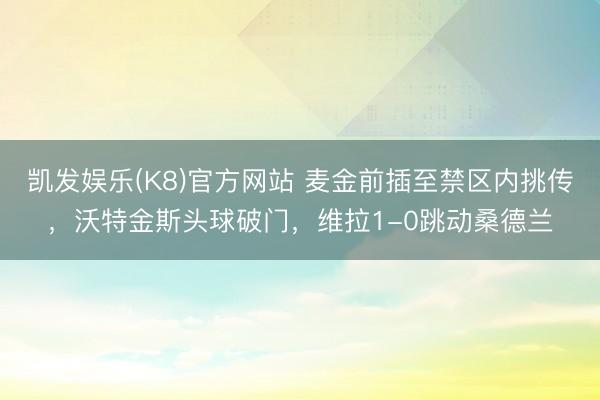 凯发娱乐(K8)官方网站 麦金前插至禁区内挑传,沃特金斯头球破门,维拉1-0跳动桑德兰