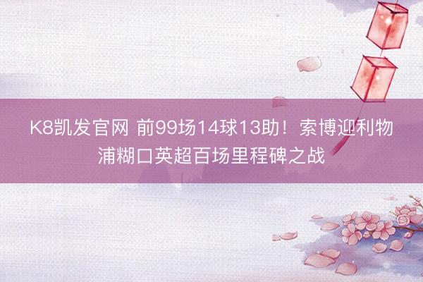 K8凯发官网 前99场14球13助！索博迎利物浦糊口英超百场里程碑之战