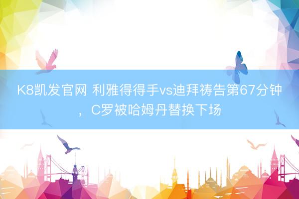 K8凯发官网 利雅得得手vs迪拜祷告第67分钟，C罗被哈姆丹替换下场