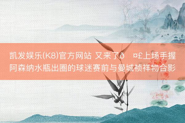凯发娱乐(K8)官方网站 又来了🤣上场手握阿森纳水瓶出圈的球迷赛前与曼城祯祥物合影