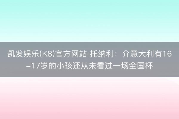 凯发娱乐(K8)官方网站 托纳利：介意大利有16-17岁的小孩还从未看过一场全国杯