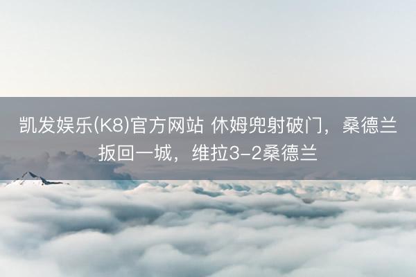 凯发娱乐(K8)官方网站 休姆兜射破门，桑德兰扳回一城，维拉3-2桑德兰