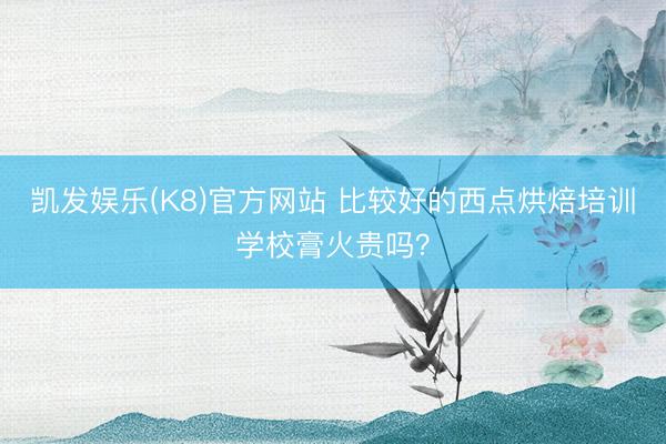 凯发娱乐(K8)官方网站 比较好的西点烘焙培训学校膏火贵吗？
