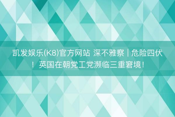 凯发娱乐(K8)官方网站 深不雅察 | 危险四伏！英国在朝党工党濒临三重窘境！
